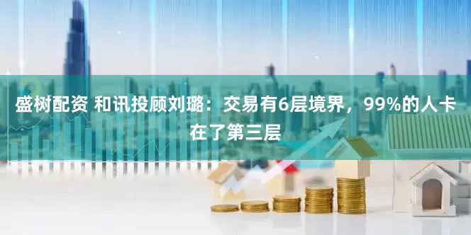 盛树配资 和讯投顾刘璐：交易有6层境界，99%的人卡在了第三层