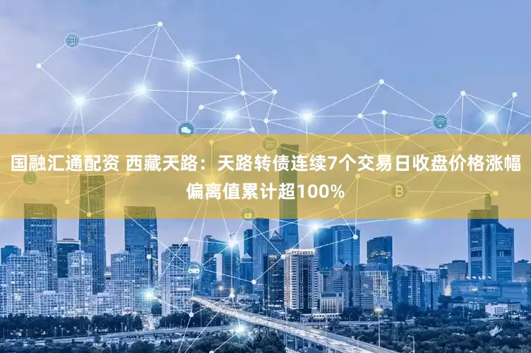 国融汇通配资 西藏天路：天路转债连续7个交易日收盘价格涨幅偏离值累计超100%