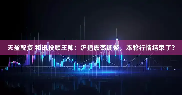 天盈配资 和讯投顾王帅：沪指震荡调整，本轮行情结束了？