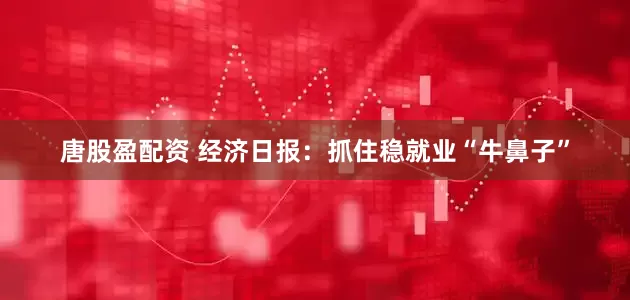 唐股盈配资 经济日报：抓住稳就业“牛鼻子”