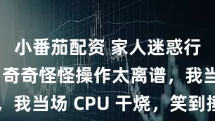 小番茄配资 家人迷惑行为大赏！奇奇怪怪操作太离谱，我当场 CPU 干烧，笑到捶墙～