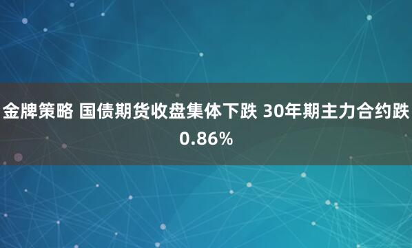 金牌策略 国债期货收盘集体下跌 30年期主力合约跌0.86%